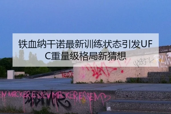 铁血纳干诺最新训练状态引发UFC重量级格局新猜想