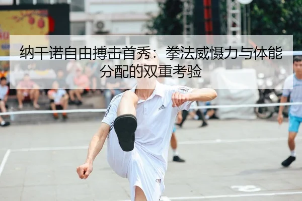 纳干诺自由搏击首秀：拳法威慑力与体能分配的双重考验
