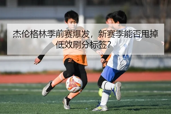 杰伦格林季前赛爆发，新赛季能否甩掉低效刷分标签？