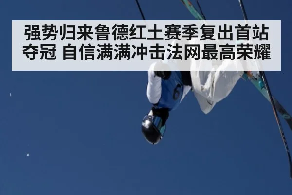强势归来鲁德红土赛季复出首站夺冠 自信满满冲击法网最高荣耀