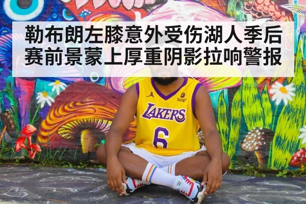 勒布朗左膝意外受伤湖人季后赛前景蒙上厚重阴影拉响警报