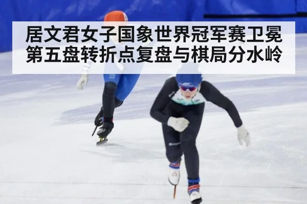 居文君女子国象世界冠军赛卫冕 第五盘转折点复盘与棋局分水岭
