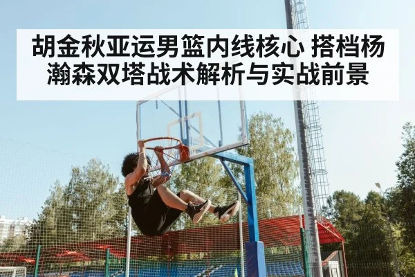 胡金秋亚运男篮内线核心 搭档杨瀚森双塔战术解析与实战前景