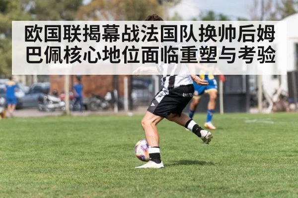 欧国联揭幕战法国队换帅后姆巴佩核心地位面临重塑与考验
